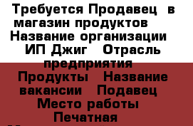 Требуется Продавец, в магазин продуктов!!! › Название организации ­ ИП Джиг › Отрасль предприятия ­ Продукты › Название вакансии ­ Подавец › Место работы ­ Печатная  › Минимальный оклад ­ 22 000 - Калининградская обл., Калининград г. Работа » Вакансии   